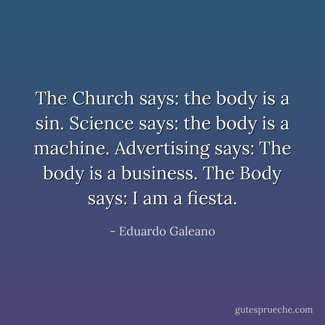 The Church says: the body is a sin.<br />Science says: the body is a machine.<br />Advertising says: The body is a business.<br />The Body says: I am a fiesta. - Eduardo Galeano