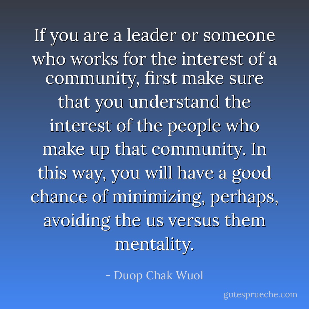 If you are a leader or someone who works for the interest of a community, first make sure that you understand the interest of the people who make up that community. In this way, you will have a good chance of minimizing, perhaps, avoiding the us versus them mentality. - Duop Chak Wuol