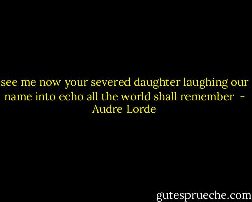 see me now<br />your severed daughter<br />laughing our name into echo<br />all the world shall remember  - Audre Lorde