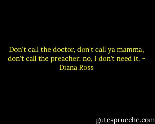 Don't call the doctor, don't call ya mamma, don't call the preacher; no, I don't need it. - Diana Ross