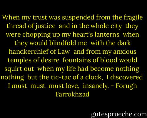 When my trust was suspended from the fragile thread of justice <br />and in the whole city <br />they were chopping up my heart's lanterns <br />when they would blindfold me <br />with the dark handkerchief of Law <br />and from my anxious temples of desire <br />fountains of blood would squirt out <br />when my life had become nothing <br />nothing <br />but the tic-tac of a clock, <br />I discovered <br />I must <br />must <br />must love, <br />insanely. - Forugh Farrokhzad