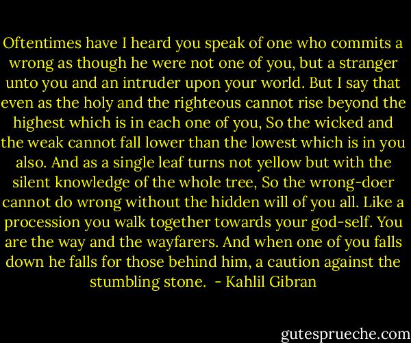 Oftentimes have I heard you speak of one who commits a wrong as though he were not one of you, but a stranger unto you and an intruder upon your world.<br />But I say that even as the holy and the righteous cannot rise beyond the highest which is in each one of you,<br />So the wicked and the weak cannot fall lower than the lowest which is in you also.<br />And as a single leaf turns not yellow but with the silent knowledge of the whole tree,<br />So the wrong-doer cannot do wrong without the hidden will of you all.<br />Like a procession you walk together towards your god-self.<br />You are the way and the wayfarers.<br />And when one of you falls down he falls for those behind him, a caution against the stumbling stone.  - Kahlil Gibran