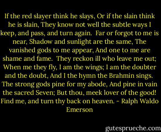 If the red slayer think he slays,<br />Or if the slain think he is slain,<br />They know not well the subtle ways<br />I keep, and pass, and turn again.<br /><br />Far or forgot to me is near,<br />Shadow and sunlight are the same,<br />The vanished gods to me appear,<br />And one to me are shame and fame.<br /><br />They reckon ill who leave me out;<br />When me they fly, I am the wings;<br />I am the doubter and the doubt,<br />And I the hymn the Brahmin sings.<br /><br />The strong gods pine for my abode,<br />And pine in vain the sacred Seven;<br />But thou, meek lover of the good!<br />Find me, and turn thy back on heaven. - Ralph Waldo Emerson