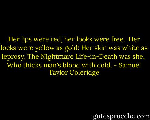 Her lips were red, her looks were free,<br /> Her locks were yellow as gold:<br />Her skin was white as leprosy,<br />The Nightmare Life-in-Death was she,<br /> Who thicks man's blood with cold. - Samuel Taylor Coleridge