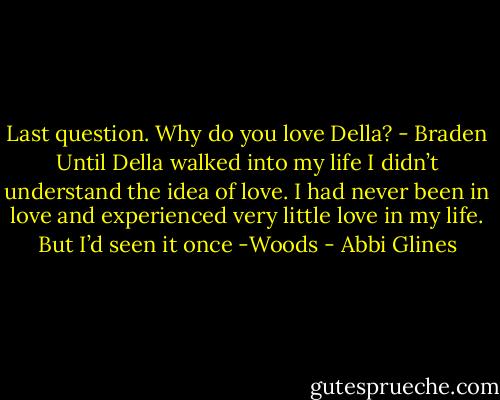 Last question. Why do you love Della? - Braden<br />Until Della walked into my life I didn’t understand the idea of love. I had never been in love and experienced very little love in my life. But I’d seen it once -Woods - Abbi Glines