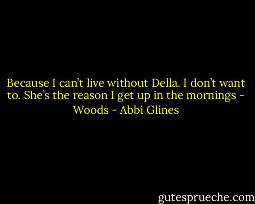 Because I can’t live without Della. I don’t want to. She’s the reason I get up in the mornings - Woods - Abbi Glines