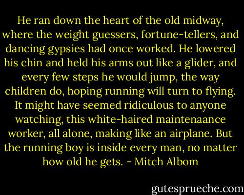 He ran down the heart of the old midway, where the weight guessers, fortune-tellers, and dancing gypsies had once worked. He lowered his chin and held his arms out like a glider, and every few steps he would jump, the way children do, hoping running will turn to flying. It might have seemed ridiculous to anyone watching, this white-haired maintenaance worker, all alone, making like an airplane. But the running boy is inside every man, no matter how old he gets. - Mitch Albom