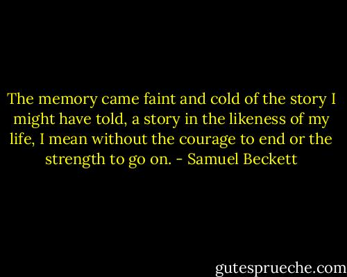 The memory came faint and cold of the story I might have told, a story in the likeness of my life, I mean without the courage to end or the strength to go on. - Samuel Beckett
