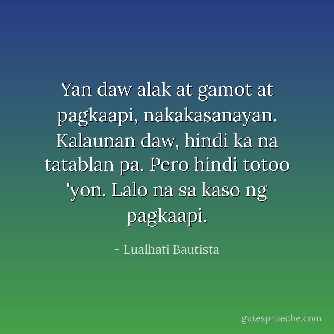 Yan daw alak at gamot at pagkaapi, nakakasanayan. Kalaunan daw, hindi ka na tatablan pa. Pero hindi totoo 'yon. Lalo na sa kaso ng pagkaapi. - Lualhati Bautista