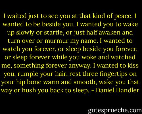I waited just to see you at that kind of peace, I wanted to be beside you, I wanted you to wake up slowly or startle, or just half awaken and turn over or murmur my name. I wanted to watch you forever, or sleep beside you forever, or sleep forever while you woke and watched me, something forever anyway. I wanted to kiss you, rumple your hair, rest three fingertips on your hip bone warm and smooth, wake you that way or hush you back to sleep. - Daniel Handler