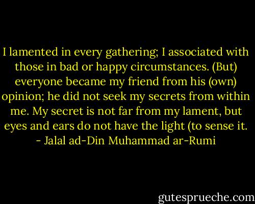 I lamented in every gathering;<br />I associated with those in bad or happy circumstances.<br />(But) everyone became my friend from his (own) opinion;<br />he did not seek my secrets from within me.<br />My secret is not far from my lament,<br />but eyes and ears do not have the light (to sense it. - Jalal ad-Din Muhammad ar-Rumi