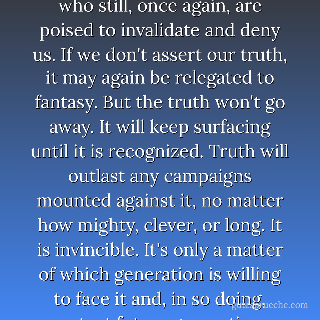 Violators cannot live with the truth: survivors cannot live without it. There are those who still, once again, are poised to invalidate and deny us. If we don't assert our truth, it may again be relegated to fantasy. But the truth won't go away. It will keep surfacing until it is recognized. Truth will outlast any campaigns mounted against it, no matter how mighty, clever, or long. It is invincible. It's only a matter of which generation is willing to face it and, in so doing, protect future generations from ritual abuse. - Chrystine Oksana