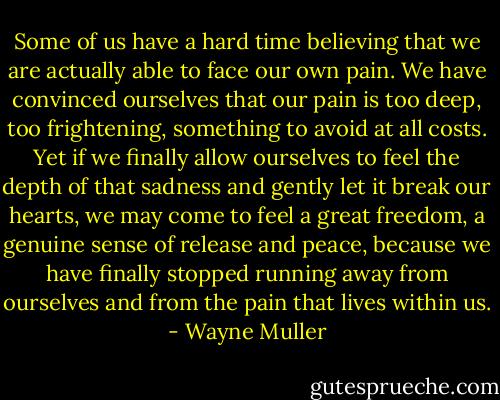 Some of us have a hard time believing that we are actually able to face our own pain. We have convinced ourselves that our pain is too deep, too frightening, something to avoid at all costs. Yet if we finally allow ourselves to feel the depth of that sadness and gently let it break our hearts, we may come to feel a great freedom, a genuine sense of release and peace, because we have finally stopped running away from ourselves and from the pain that lives within us. - Wayne Muller