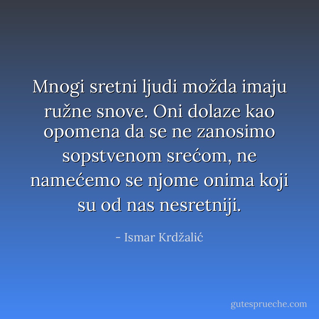 Mnogi sretni ljudi možda imaju ružne snove. Oni dolaze kao opomena da se ne zanosimo sopstvenom srećom, ne namećemo se njome onima koji su od nas nesretniji. - Ismar Krdžalić