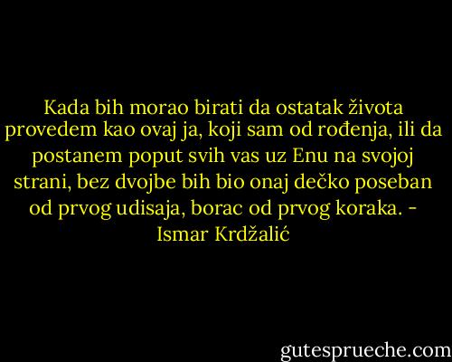 Kada bih morao birati da ostatak života provedem kao ovaj ja, koji sam od rođenja, ili da postanem poput svih vas uz Enu na svojoj strani, bez dvojbe bih bio onaj dečko poseban od prvog udisaja, borac od prvog koraka. - Ismar Krdžalić