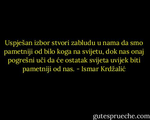 Uspješan izbor stvori zabludu u nama da smo pametniji od bilo koga na svijetu, dok nas onaj pogrešni uči da će ostatak svijeta uvijek biti pametniji od nas. - Ismar Krdžalić