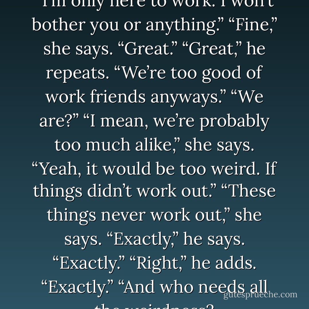 We’re adults,” he says quickly. “I’m only here to work. I won’t bother you or anything.”<br />“Fine,” she says. “Great.”<br />“Great,” he repeats.<br />“We’re too good of work friends anyways.”<br />“We are?”<br />“I mean, we’re probably too much alike,” she says.<br />“Yeah, it would be too weird. If things didn’t work out.”<br />“These things never work out,” she says.<br />“Exactly,” he says.<br />“Exactly.”<br />“Right,” he adds. “Exactly.”<br />“And who needs all the weirdness? - Joe Meno