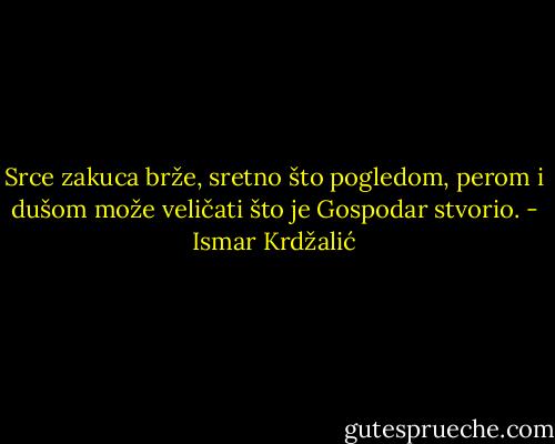 Srce zakuca brže, sretno što pogledom, perom i dušom može veličati što je Gospodar stvorio. - Ismar Krdžalić