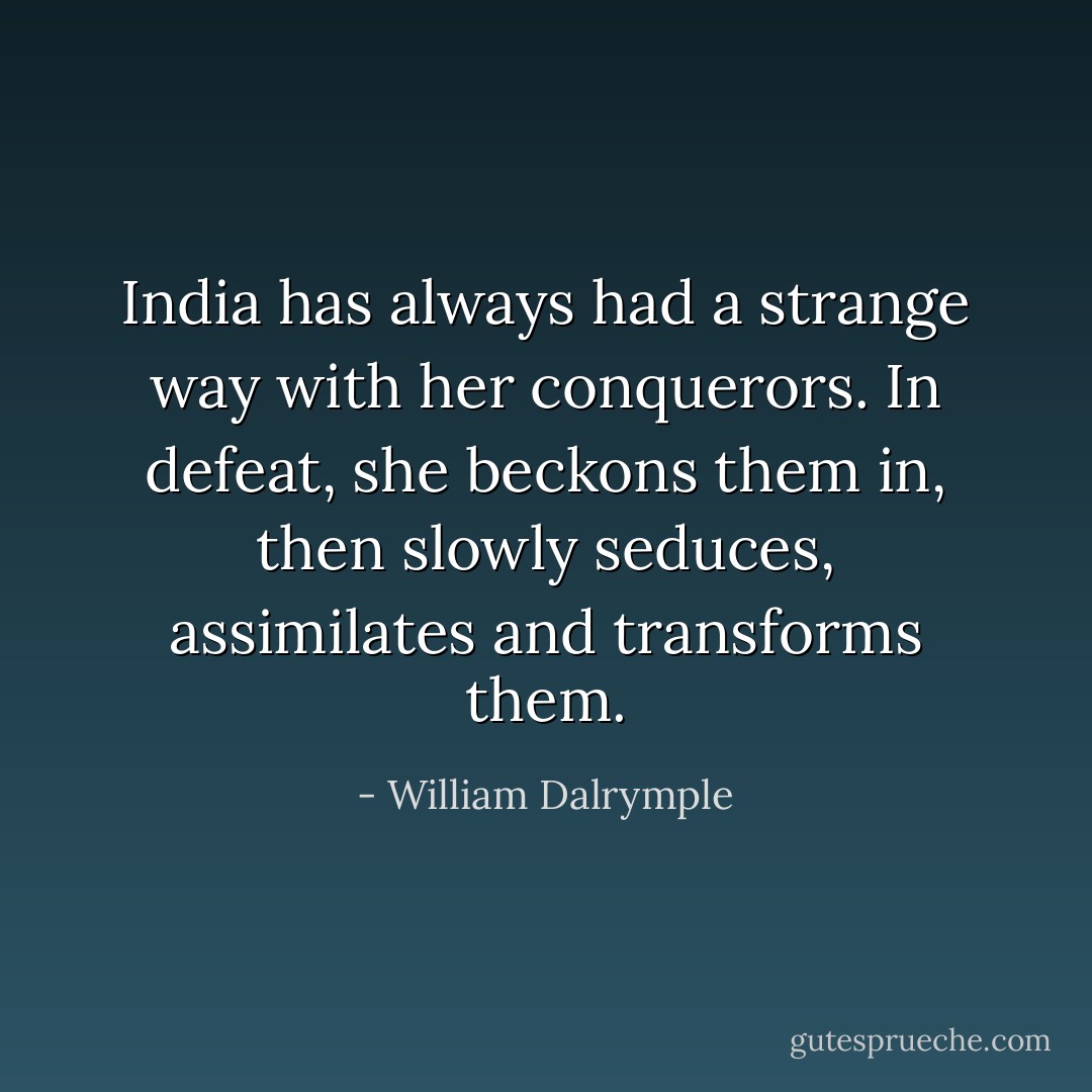 India has always had a strange way with her conquerors. In defeat, she beckons them in, then slowly seduces, assimilates and transforms them. - William Dalrymple