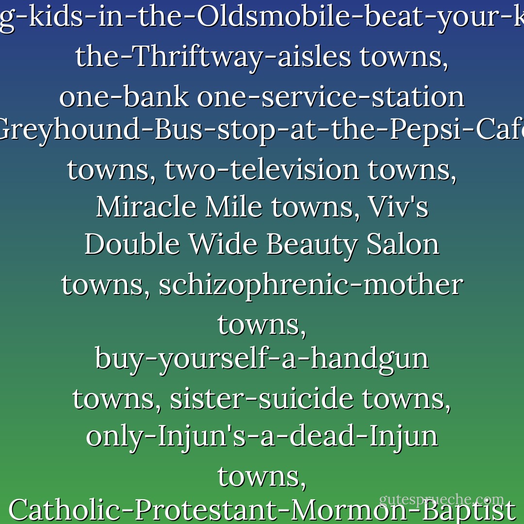 Fuck hope and all the tiny little towns, one-horse towns, the one-stoplight towns, three-bars country-music jukebox-magic parquet-towns, pressure-cooker pot-roast frozen-peas bad-coffee married-heterosexual towns, crying-kids-in-the-Oldsmobile-beat-your-kid-in the-Thriftway-aisles towns, one-bank one-service-station Greyhound-Bus-stop-at-the-Pepsi-Cafe towns, two-television towns, Miracle Mile towns, Viv's Double Wide Beauty Salon towns, schizophrenic-mother towns, buy-yourself-a-handgun towns, sister-suicide towns, only-Injun's-a-dead-Injun towns, Catholic-Protestant-Mormon-Baptist religious-right five-churches Republican-trickle-down-to-poverty family-values sexual-abuse pro-life creation-theory NRA towns, nervous-mother rodeo-clown-father those little-town-blues towns. - Tom Spanbauer