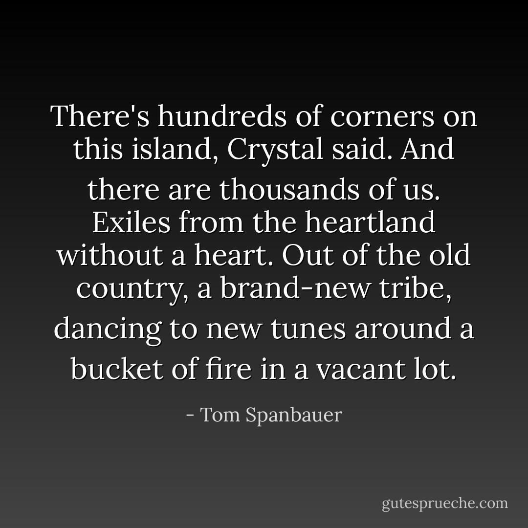 There's hundreds of corners on this island, Crystal said. And there are thousands of us. Exiles from the heartland without a heart. Out of the old country, a brand-new tribe, dancing to new tunes around a bucket of fire in a vacant lot. - Tom Spanbauer