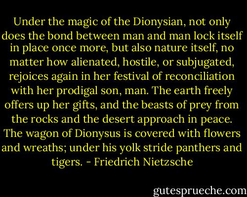 Under the magic of the Dionysian, not only does the bond between man and man lock itself in place once more, but also nature itself, no matter how alienated, hostile, or subjugated, rejoices again in her festival of reconciliation with her prodigal son, man. The earth freely offers up her gifts, and the beasts of prey from the rocks and the desert approach in peace. The wagon of Dionysus is covered with flowers and wreaths; under his yolk stride panthers and tigers. - Friedrich Nietzsche