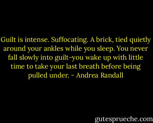 Guilt is intense. Suffocating. A brick, tied quietly around your ankles while you sleep. You never fall slowly into guilt-you wake up with little time to take your last breath before being pulled under. - Andrea Randall