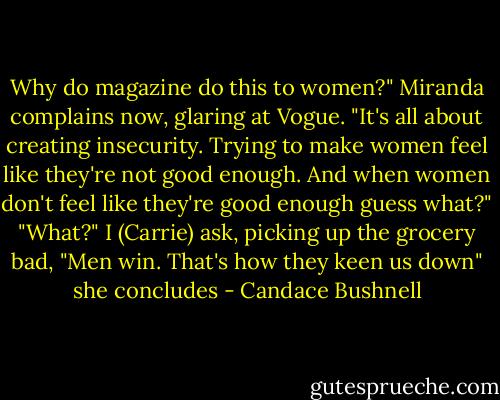 Why do magazine do this to women?" Miranda complains now, glaring at Vogue. "It's all about creating insecurity. Trying to make women feel like they're not good enough. And when women don't feel like they're good enough guess what?" "What?" I (Carrie) ask, picking up the grocery bad, "Men win. That's how they keen us down" she concludes - Candace Bushnell