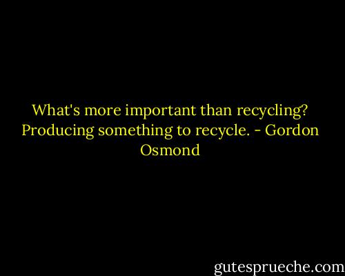 What's more important than recycling? Producing something to recycle. - Gordon Osmond