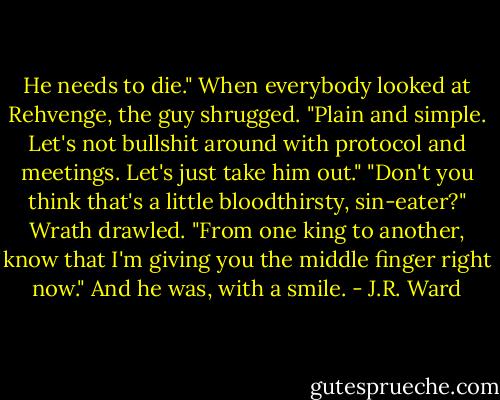 He needs to die." When everybody looked at Rehvenge, the guy shrugged. "Plain and simple. Let's not bullshit around with protocol and meetings. Let's just take him out."<br />"Don't you think that's a little bloodthirsty, sin-eater?" Wrath drawled. "From one king to another, know that I'm giving you the middle finger right now." And he was, with a smile. - J.R. Ward