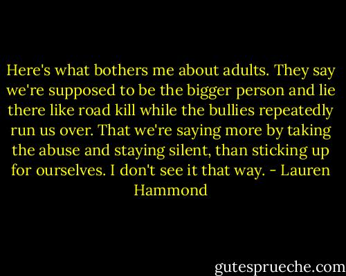 Here's what bothers me about adults. They say we're supposed to be the bigger person and lie there like road kill while the bullies repeatedly run us over. That we're saying more by taking the abuse and staying silent, than sticking up for ourselves. I don't see it that way. - Lauren Hammond
