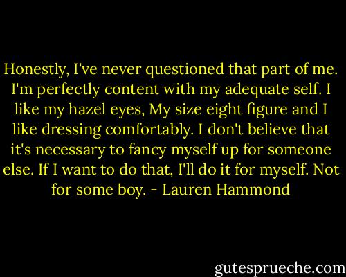 Honestly, I've never questioned that part of me. I'm perfectly content with my adequate self. I like my hazel eyes, My size eight figure and I like dressing comfortably. I don't believe that it's necessary to fancy myself up for someone else. If I want to do that, I'll do it for myself. Not for some boy. - Lauren Hammond