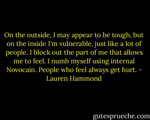 On the outside, I may appear to be tough, but on the inside I'm vulnerable, just like a lot of people. I block out the part of me that allows me to feel. I numb myself using internal Novocain. People who feel always get hurt. - Lauren Hammond
