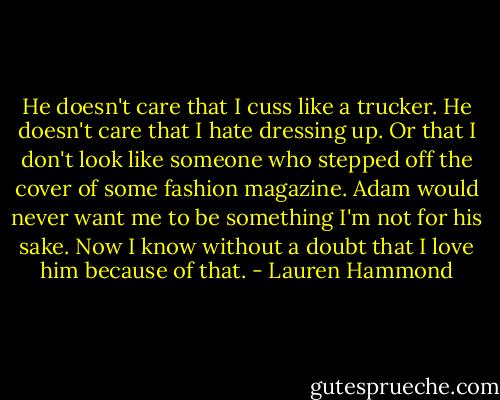 He doesn't care that I cuss like a trucker. He doesn't care that I hate dressing up. Or that I don't look like someone who stepped off the cover of some fashion magazine. Adam would never want me to be something I'm not for his sake. Now I know without a doubt that I love him because of that. - Lauren Hammond