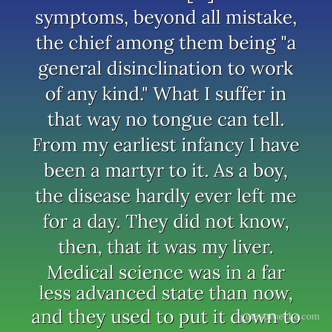 With me, it was my liver that was out of order. […] I had the symptoms, beyond all mistake, the chief among them being "a general disinclination to work of any kind."<br />What I suffer in that way no tongue can tell. From my earliest infancy I have been a martyr to it. As a boy, the disease hardly ever left me for a day. They did not know, then, that it was my liver. Medical science was in a far less advanced state than now, and they used to put it down to laziness. - Jerome K. Jerome