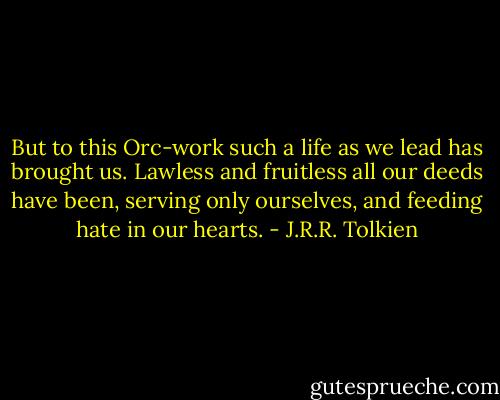 But to this Orc-work such a life as we lead has brought us. Lawless and fruitless all our deeds have been, serving only ourselves, and feeding hate in our hearts. - J.R.R. Tolkien