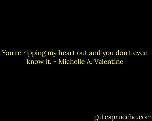 You're ripping my heart out and you don't even know it. - Michelle A. Valentine