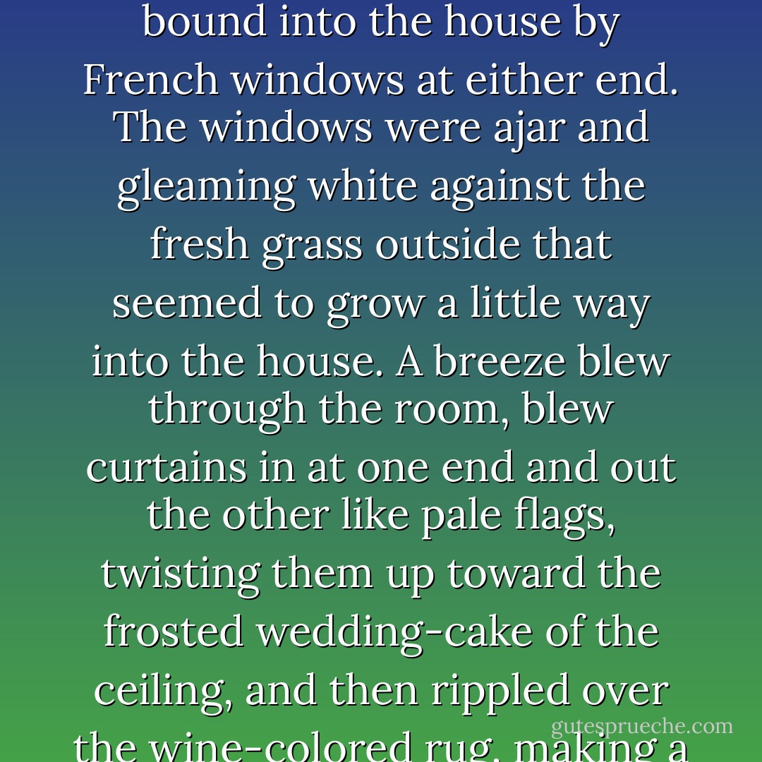 We walked through a high hallway into a bright rosy-colored space, fragilely bound into the house by French windows at either end. The windows were ajar and gleaming white against the fresh grass outside that seemed to grow a little way into the house. A breeze blew through the room, blew curtains in at one end and out the other like pale flags, twisting them up toward the frosted wedding-cake of the ceiling, and then rippled over the wine-colored rug, making a shadow on it as the wind does on the sea. - F. Scott Fitzgerald