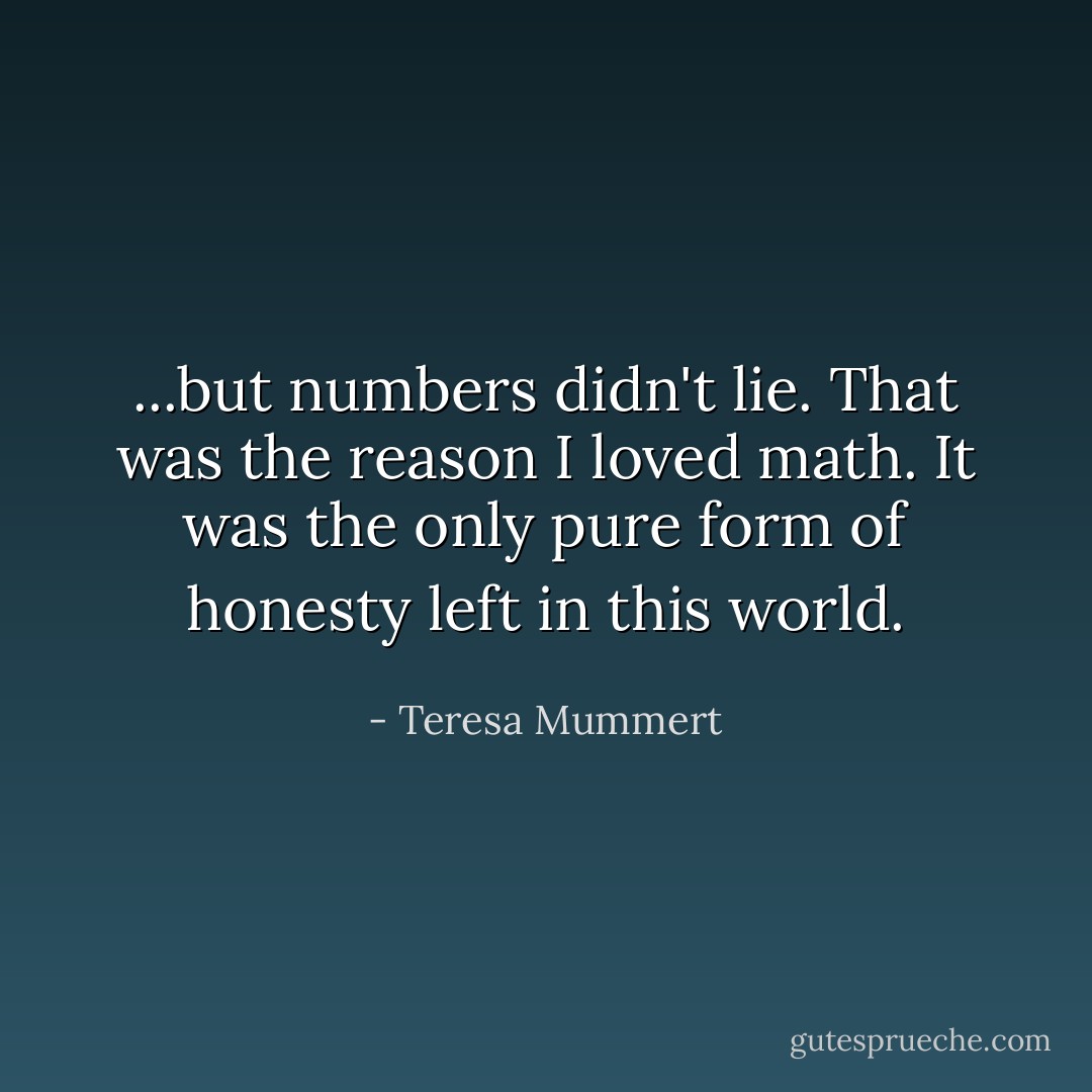 ...but numbers didn't lie. That was the reason I loved math. It was the only pure form of honesty left in this world. - Teresa Mummert