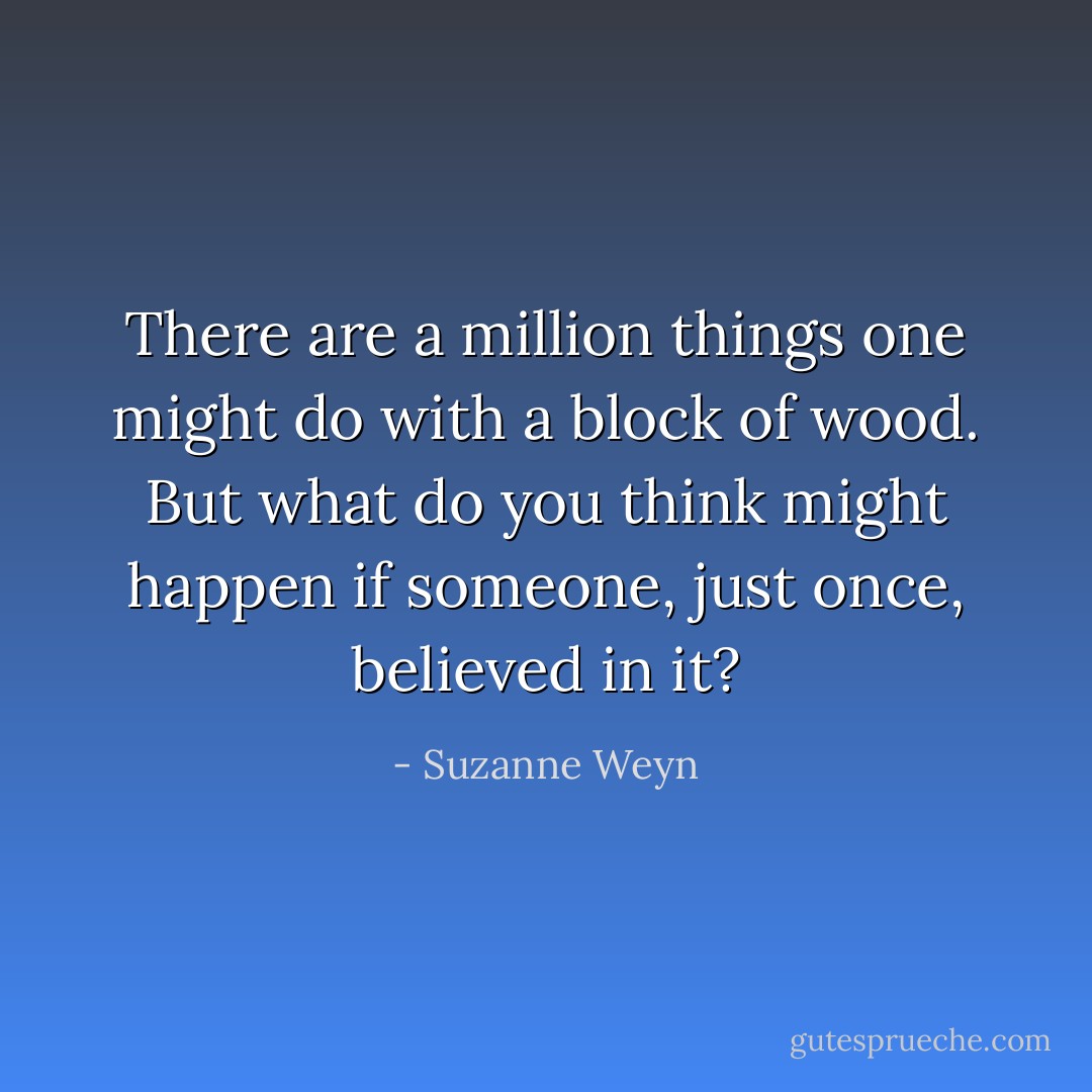 There are a million things one might do with a block of wood. But what do you think might happen if someone, just once, believed in it? - Suzanne Weyn