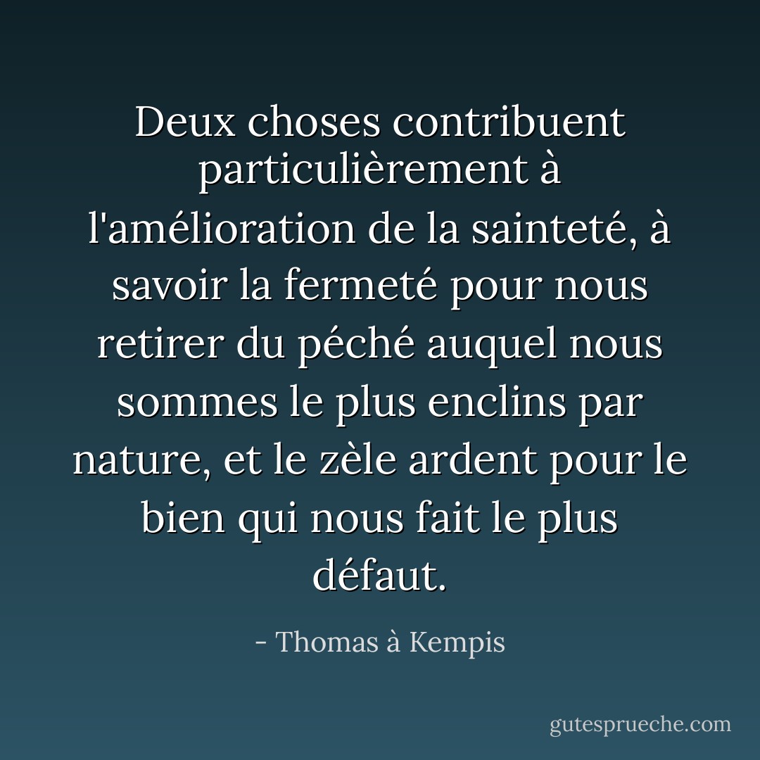 Deux choses contribuent particulièrement à l'amélioration de la sainteté, à savoir la fermeté pour nous retirer du péché auquel nous sommes le plus enclins par nature, et le zèle ardent pour le bien qui nous fait le plus défaut. - Thomas à Kempis