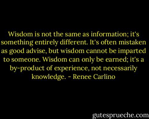 Wisdom is not the same as information; it's something entirely different. It's often mistaken as good advise, but wisdom cannot be imparted to someone. Wisdom can only be earned; it's a by-product of experience, not necessarily knowledge. - Renee Carlino