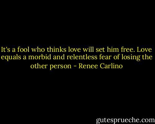 It's a fool who thinks love will set him free. Love equals a morbid and relentless fear of losing the other person - Renee Carlino