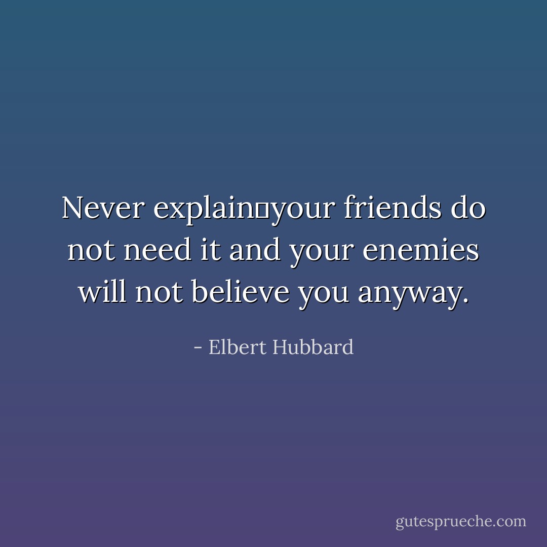Never explain―your friends do not need it and your enemies will not believe you anyway. - Elbert Hubbard