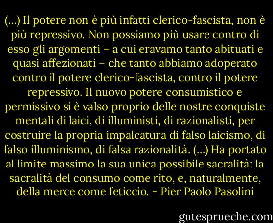 (…) Il potere non è più infatti clerico-fascista, non è più repressivo. Non possiamo più usare contro di esso gli argomenti – a cui eravamo tanto abituati e quasi affezionati – che tanto abbiamo adoperato contro il potere clerico-fascista, contro il potere repressivo. Il nuovo potere consumistico e permissivo si è valso proprio delle nostre conquiste mentali di laici, di illuministi, di razionalisti, per costruire la propria impalcatura di falso laicismo, di falso illuminismo, di falsa razionalità. (…) Ha portato al limite massimo la sua unica possibile sacralità: la sacralità del consumo come rito, e, naturalmente, della merce come feticcio. - Pier Paolo Pasolini