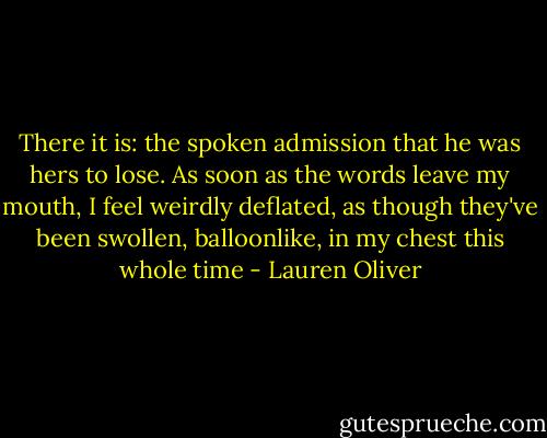 There it is: the spoken admission that he was hers to lose. As soon as the words leave my mouth, I feel weirdly deflated, as though they've been swollen, balloonlike, in my chest this whole time - Lauren Oliver