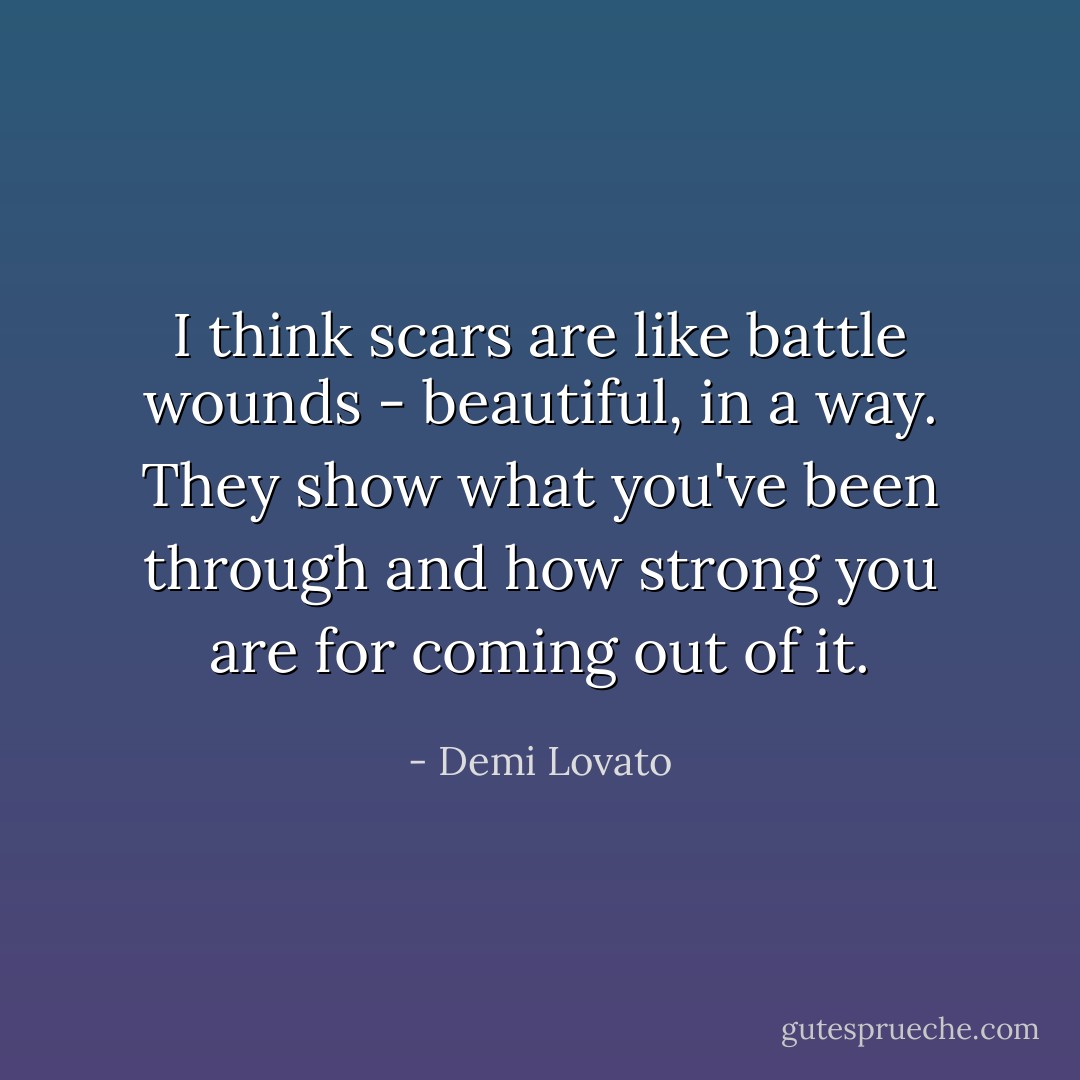 I think scars are like battle wounds - beautiful, in a way. They show what you've been through and how strong you are for coming out of it. - Demi Lovato