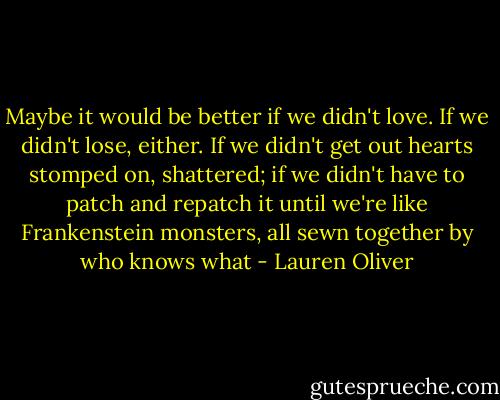 Maybe it would be better if we didn't love. If we didn't lose, either. If we didn't get out hearts stomped on, shattered; if we didn't have to patch and repatch it until we're like Frankenstein monsters, all sewn together by who knows what - Lauren Oliver