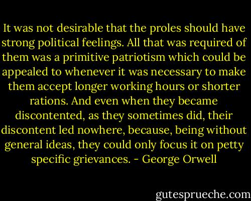 It was not desirable that the proles should have strong political feelings. All that was required of them was a primitive patriotism which could be appealed to whenever it was necessary to make them accept longer working hours or shorter rations. And even when they became discontented, as they sometimes did, their discontent led nowhere, because, being without general ideas, they could only focus it on petty specific grievances. - George Orwell