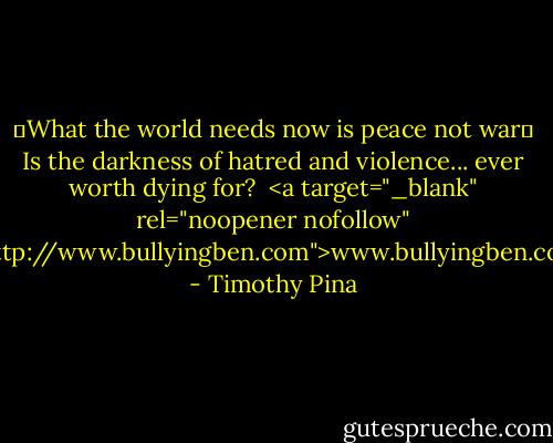 ❤What the world needs now is peace not war✌<br />Is the darkness of hatred and violence...<br />ever worth dying for?<br /><br /><a target="_blank" rel="noopener nofollow" href="http://www.bullyingben.com">www.bullyingben.com</a> - Timothy Pina